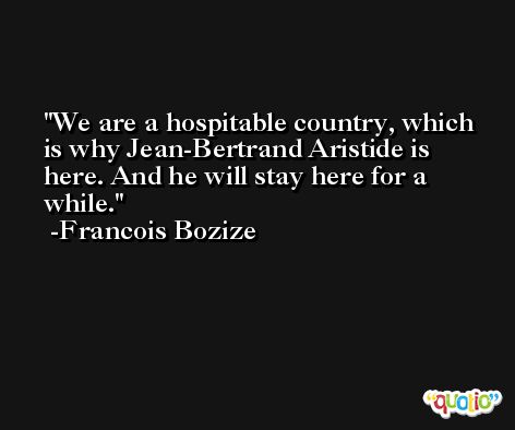 We are a hospitable country, which is why Jean-Bertrand Aristide is here. And he will stay here for a while. -Francois Bozize
