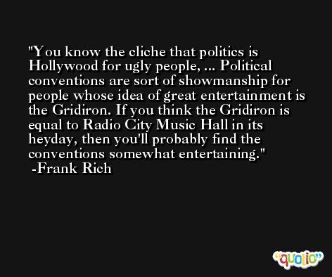 You know the cliche that politics is Hollywood for ugly people, ... Political conventions are sort of showmanship for people whose idea of great entertainment is the Gridiron. If you think the Gridiron is equal to Radio City Music Hall in its heyday, then you'll probably find the conventions somewhat entertaining. -Frank Rich