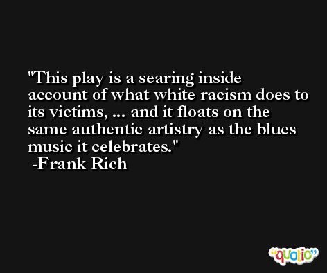 This play is a searing inside account of what white racism does to its victims, ... and it floats on the same authentic artistry as the blues music it celebrates. -Frank Rich
