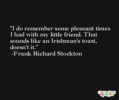 I do remember some pleasant times I had with my little friend. That sounds like an Irishman's toast, doesn't it. -Frank Richard Stockton