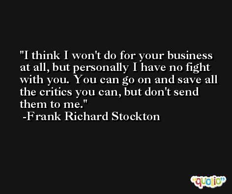 I think I won't do for your business at all, but personally I have no fight with you. You can go on and save all the critics you can, but don't send them to me. -Frank Richard Stockton