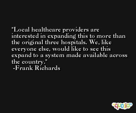 Local healthcare providers are interested in expanding this to more than the original three hospitals. We, like everyone else, would like to see this expand to a system made available across the country. -Frank Richards