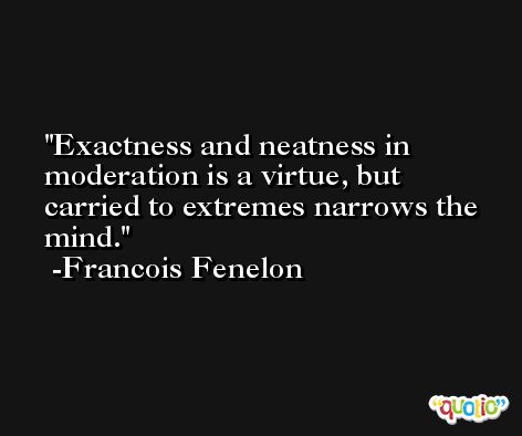 Exactness and neatness in moderation is a virtue, but carried to extremes narrows the mind. -Francois Fenelon