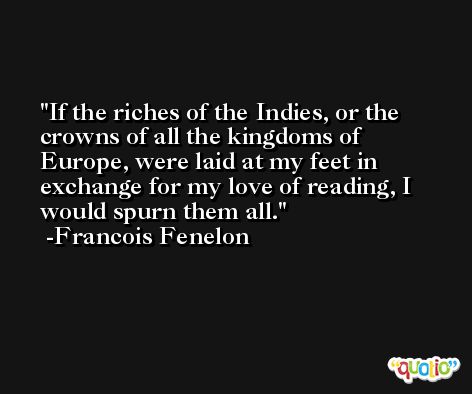 If the riches of the Indies, or the crowns of all the kingdoms of Europe, were laid at my feet in exchange for my love of reading, I would spurn them all. -Francois Fenelon