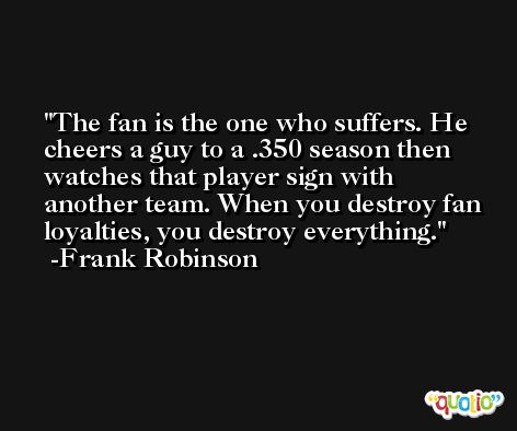 The fan is the one who suffers. He cheers a guy to a .350 season then watches that player sign with another team. When you destroy fan loyalties, you destroy everything. -Frank Robinson