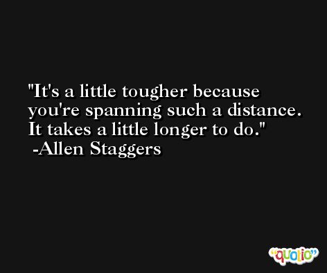 It's a little tougher because you're spanning such a distance. It takes a little longer to do. -Allen Staggers