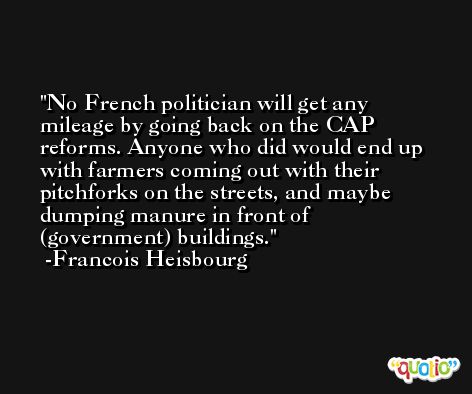 No French politician will get any mileage by going back on the CAP reforms. Anyone who did would end up with farmers coming out with their pitchforks on the streets, and maybe dumping manure in front of (government) buildings. -Francois Heisbourg