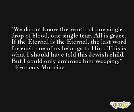 We do not know the worth of one single drop of blood, one single tear. All is grace. If the Eternal is the Eternal, the last word for each one of us belongs to Him. This is what I should have told this Jewish child. But I could only embrace him weeping. -Francois Mauriac