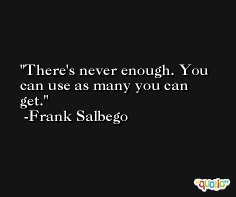 There's never enough. You can use as many you can get. -Frank Salbego