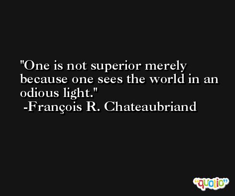 One is not superior merely because one sees the world in an odious light. -François R. Chateaubriand