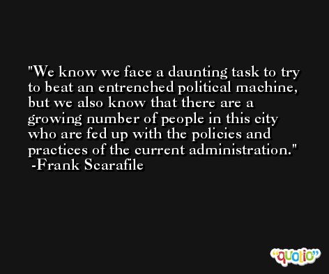 We know we face a daunting task to try to beat an entrenched political machine, but we also know that there are a growing number of people in this city who are fed up with the policies and practices of the current administration. -Frank Scarafile