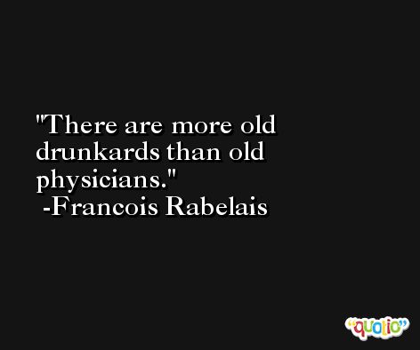 There are more old drunkards than old physicians. -Francois Rabelais