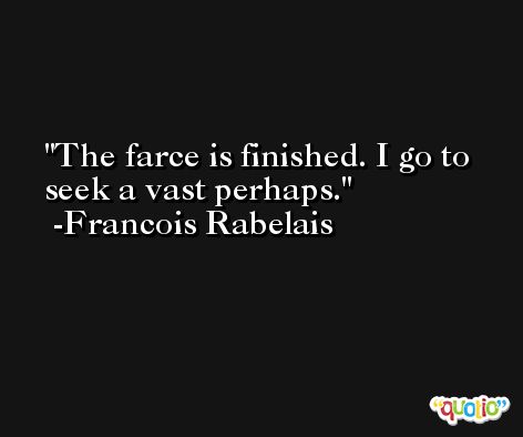 The farce is finished. I go to seek a vast perhaps. -Francois Rabelais