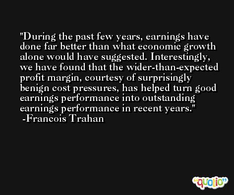 During the past few years, earnings have done far better than what economic growth alone would have suggested. Interestingly, we have found that the wider-than-expected profit margin, courtesy of surprisingly benign cost pressures, has helped turn good earnings performance into outstanding earnings performance in recent years. -Francois Trahan