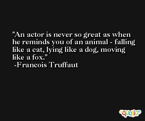 An actor is never so great as when he reminds you of an animal - falling like a cat, lying like a dog, moving like a fox. -Francois Truffaut
