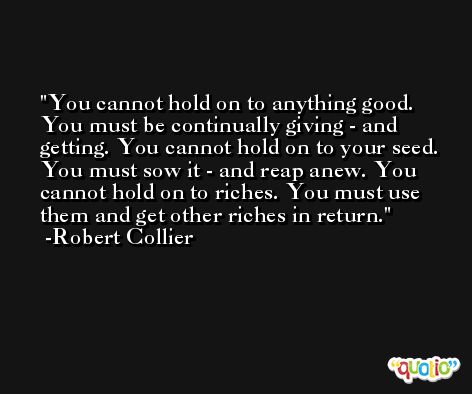 You cannot hold on to anything good. You must be continually giving - and getting. You cannot hold on to your seed. You must sow it - and reap anew. You cannot hold on to riches. You must use them and get other riches in return. -Robert Collier