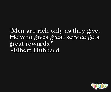 Men are rich only as they give. He who gives great service gets great rewards. -Elbert Hubbard
