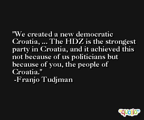 We created a new democratic Croatia, ... The HDZ is the strongest party in Croatia, and it achieved this not because of us politicians but because of you, the people of Croatia. -Franjo Tudjman