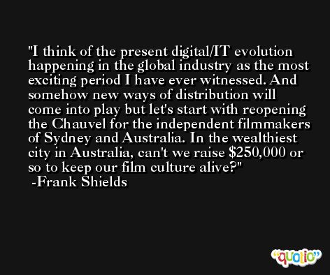 I think of the present digital/IT evolution happening in the global industry as the most exciting period I have ever witnessed. And somehow new ways of distribution will come into play but let's start with reopening the Chauvel for the independent filmmakers of Sydney and Australia. In the wealthiest city in Australia, can't we raise $250,000 or so to keep our film culture alive? -Frank Shields