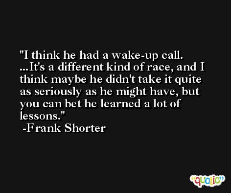 I think he had a wake-up call. ...It's a different kind of race, and I think maybe he didn't take it quite as seriously as he might have, but you can bet he learned a lot of lessons. -Frank Shorter