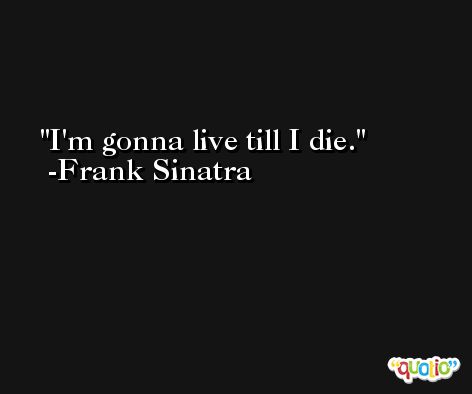 I'm gonna live till I die. -Frank Sinatra