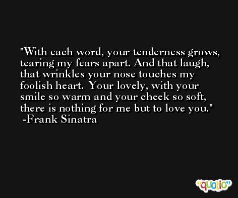 With each word, your tenderness grows, tearing my fears apart. And that laugh, that wrinkles your nose touches my foolish heart. Your lovely, with your smile so warm and your cheek so soft, there is nothing for me but to love you. -Frank Sinatra