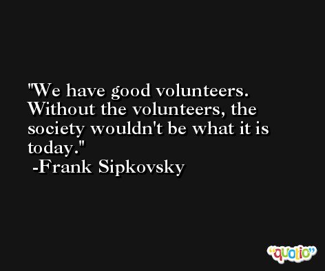 We have good volunteers. Without the volunteers, the society wouldn't be what it is today. -Frank Sipkovsky