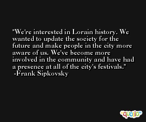 We're interested in Lorain history. We wanted to update the society for the future and make people in the city more aware of us. We've become more involved in the community and have had a presence at all of the city's festivals. -Frank Sipkovsky