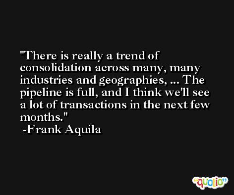 There is really a trend of consolidation across many, many industries and geographies, ... The pipeline is full, and I think we'll see a lot of transactions in the next few months. -Frank Aquila