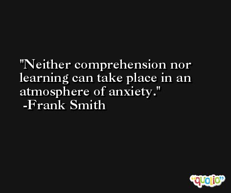 Neither comprehension nor learning can take place in an atmosphere of anxiety. -Frank Smith