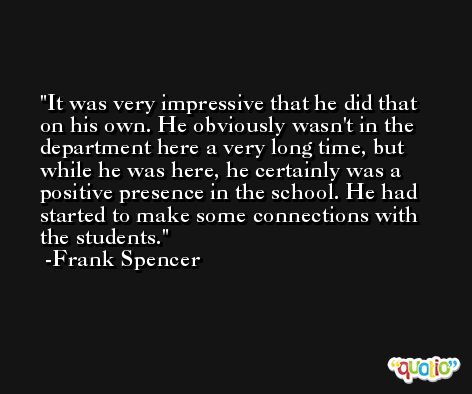 It was very impressive that he did that on his own. He obviously wasn't in the department here a very long time, but while he was here, he certainly was a positive presence in the school. He had started to make some connections with the students. -Frank Spencer