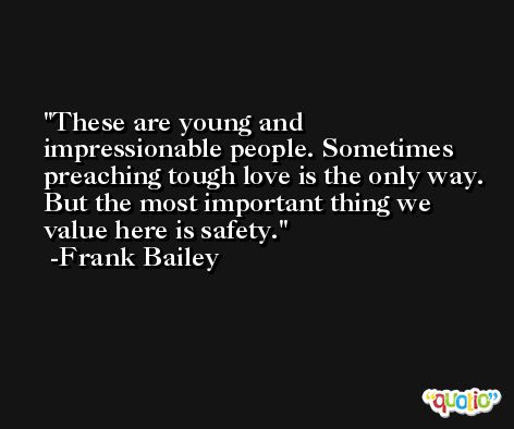 These are young and impressionable people. Sometimes preaching tough love is the only way. But the most important thing we value here is safety. -Frank Bailey