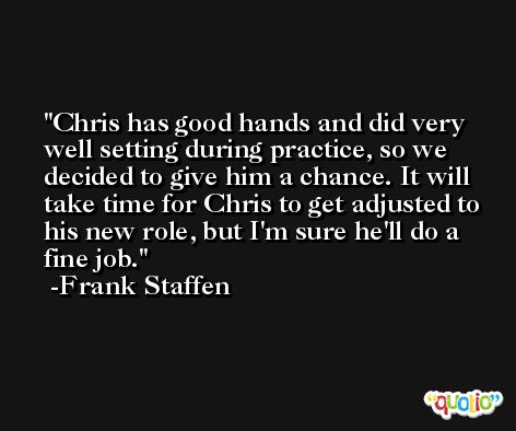 Chris has good hands and did very well setting during practice, so we decided to give him a chance. It will take time for Chris to get adjusted to his new role, but I'm sure he'll do a fine job. -Frank Staffen