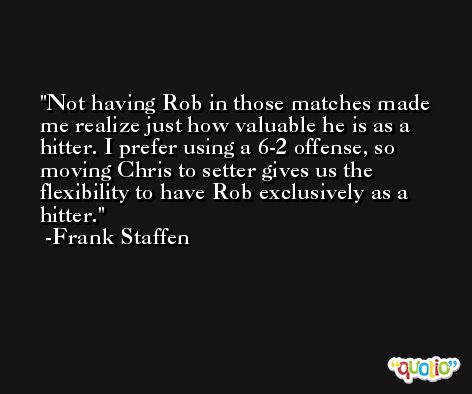 Not having Rob in those matches made me realize just how valuable he is as a hitter. I prefer using a 6-2 offense, so moving Chris to setter gives us the flexibility to have Rob exclusively as a hitter. -Frank Staffen