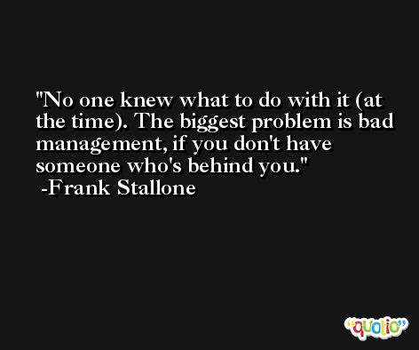 No one knew what to do with it (at the time). The biggest problem is bad management, if you don't have someone who's behind you. -Frank Stallone