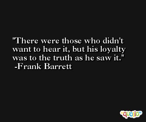 There were those who didn't want to hear it, but his loyalty was to the truth as he saw it. -Frank Barrett