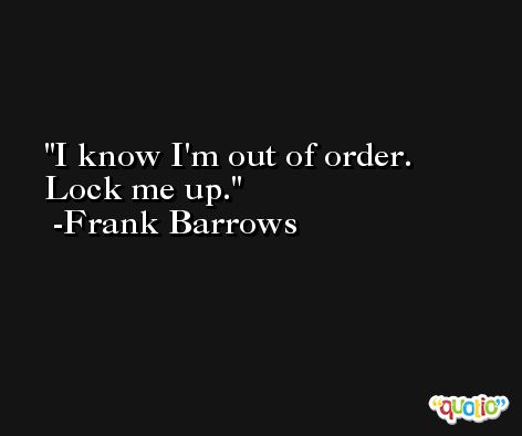 I know I'm out of order. Lock me up. -Frank Barrows
