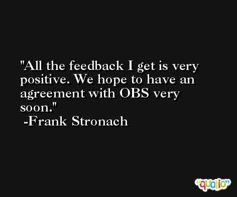 All the feedback I get is very positive. We hope to have an agreement with OBS very soon. -Frank Stronach