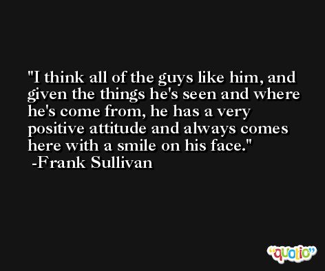 I think all of the guys like him, and given the things he's seen and where he's come from, he has a very positive attitude and always comes here with a smile on his face. -Frank Sullivan