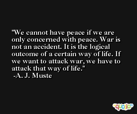 We cannot have peace if we are only concerned with peace. War is not an accident. It is the logical outcome of a certain way of life. If we want to attack war, we have to attack that way of life. -A. J. Muste