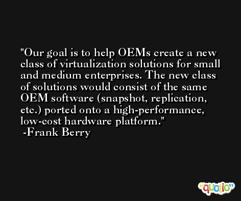 Our goal is to help OEMs create a new class of virtualization solutions for small and medium enterprises. The new class of solutions would consist of the same OEM software (snapshot, replication, etc.) ported onto a high-performance, low-cost hardware platform. -Frank Berry