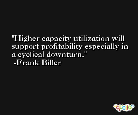 Higher capacity utilization will support profitability especially in a cyclical downturn. -Frank Biller