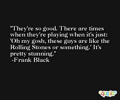 They're so good. There are times when they're playing when it's just: 'Oh my gosh, these guys are like the Rolling Stones or something.' It's pretty stunning. -Frank Black