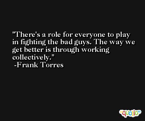 There's a role for everyone to play in fighting the bad guys. The way we get better is through working collectively. -Frank Torres