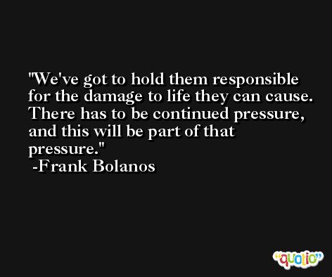 We've got to hold them responsible for the damage to life they can cause. There has to be continued pressure, and this will be part of that pressure. -Frank Bolanos