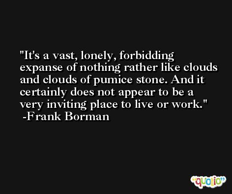 It's a vast, lonely, forbidding expanse of nothing rather like clouds and clouds of pumice stone. And it certainly does not appear to be a very inviting place to live or work. -Frank Borman