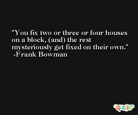 You fix two or three or four houses on a block, (and) the rest mysteriously get fixed on their own. -Frank Bowman