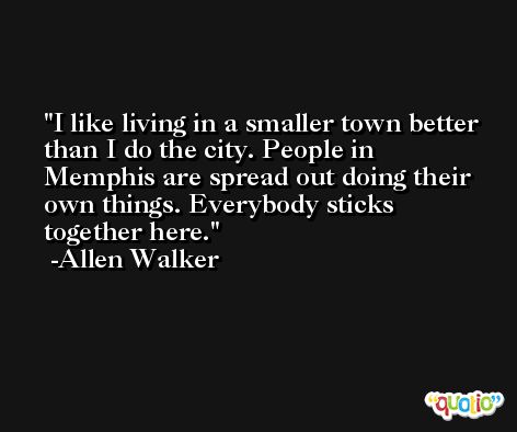 I like living in a smaller town better than I do the city. People in Memphis are spread out doing their own things. Everybody sticks together here. -Allen Walker
