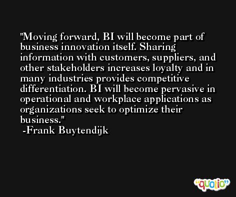Moving forward, BI will become part of business innovation itself. Sharing information with customers, suppliers, and other stakeholders increases loyalty and in many industries provides competitive differentiation. BI will become pervasive in operational and workplace applications as organizations seek to optimize their business. -Frank Buytendijk