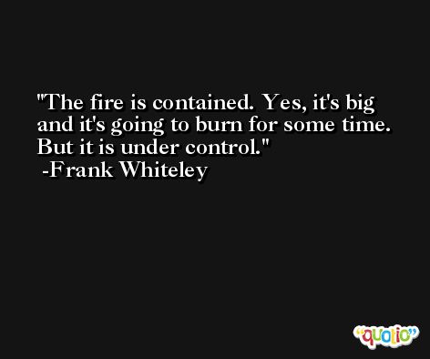 The fire is contained. Yes, it's big and it's going to burn for some time. But it is under control. -Frank Whiteley